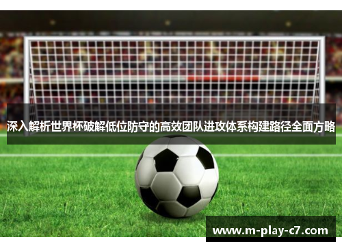 深入解析世界杯破解低位防守的高效团队进攻体系构建路径全面方略