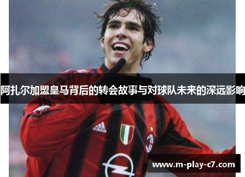 阿扎尔加盟皇马背后的转会故事与对球队未来的深远影响